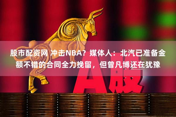股市配资网 冲击NBA？媒体人：北汽已准备金额不错的合同全力挽留，但曾凡博还在犹豫