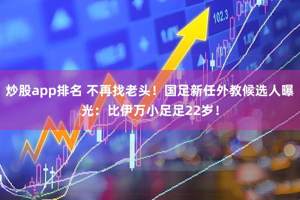 炒股app排名 不再找老头！国足新任外教候选人曝光：比伊万小足足22岁！