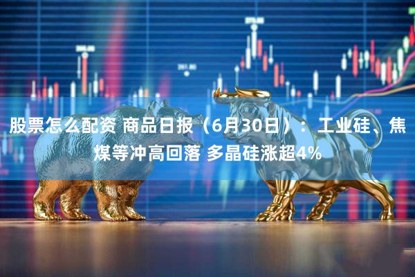 股票怎么配资 商品日报（6月30日）：工业硅、焦煤等冲高回落 多晶硅涨超4%