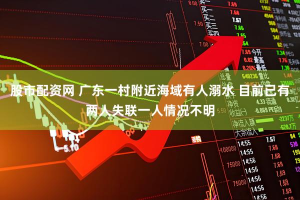股市配资网 广东一村附近海域有人溺水 目前已有两人失联一人情况不明