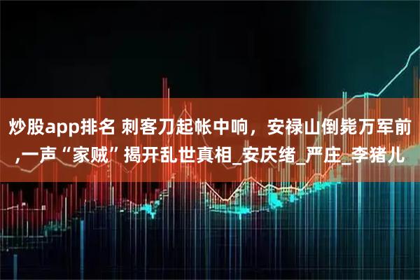 炒股app排名 刺客刀起帐中响，安禄山倒毙万军前,一声“家贼”揭开乱世真相_安庆绪_严庄_李猪儿
