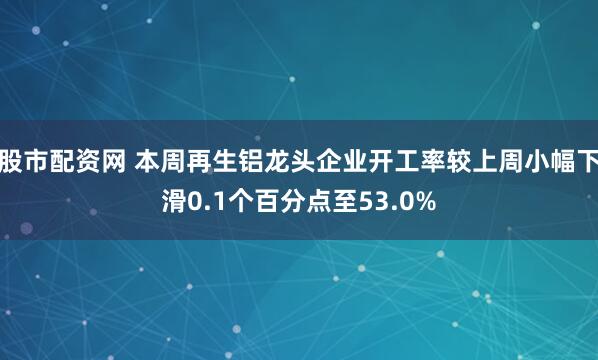 股市配资网 本周再生铝龙头企业开工率较上周小幅下滑0.1个百分点至53.0%
