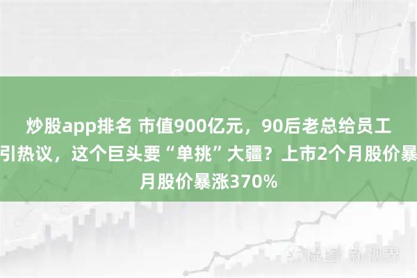 炒股app排名 市值900亿元，90后老总给员工“撒钱”引热议，这个巨头要“单挑”大疆？上市2个月股价暴涨370%