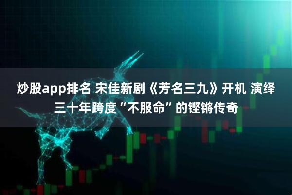 炒股app排名 宋佳新剧《芳名三九》开机 演绎三十年跨度“不服命”的铿锵传奇