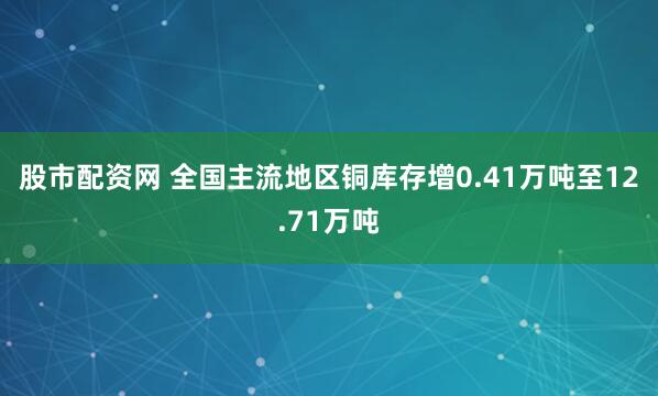 股市配资网 全国主流地区铜库存增0.41万吨至12.71万吨