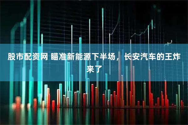 股市配资网 瞄准新能源下半场，长安汽车的王炸来了