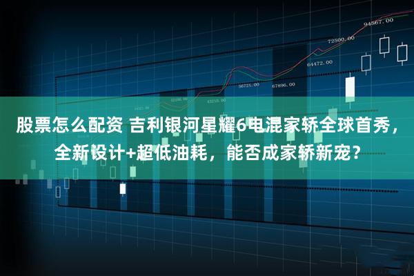 股票怎么配资 吉利银河星耀6电混家轿全球首秀,全新设计+超低油耗,能否成家轿新宠?