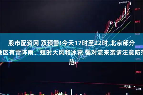 股市配资网 双预警!今天17时至22时,北京部分地区有雷阵雨、短时大风和冰雹 强对流来袭请注意防范