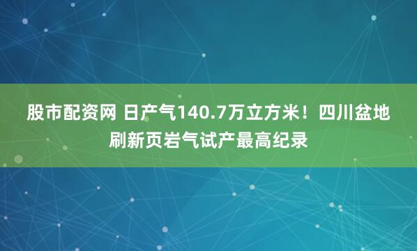 股市配资网 日产气140.7万立方米！四川盆地刷新页岩气试产最高纪录
