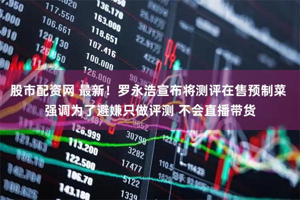股市配资网 最新！罗永浩宣布将测评在售预制菜 强调为了避嫌只做评测 不会直播带货