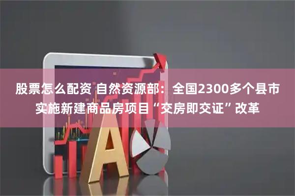 股票怎么配资 自然资源部：全国2300多个县市实施新建商品房项目“交房即交证”改革