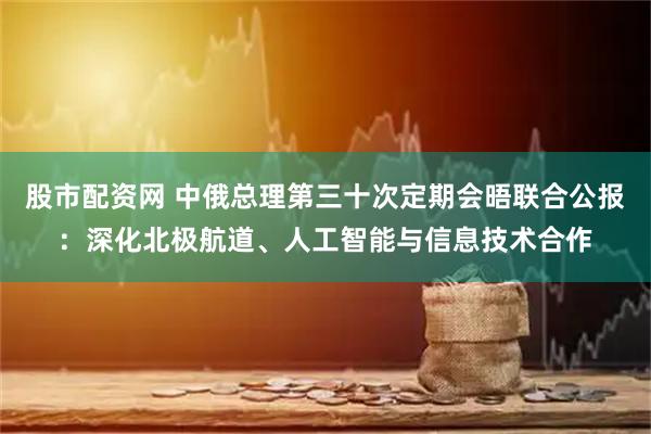 股市配资网 中俄总理第三十次定期会晤联合公报：深化北极航道、人工智能与信息技术合作