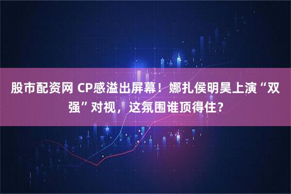 股市配资网 CP感溢出屏幕！娜扎侯明昊上演“双强”对视，这氛围谁顶得住？
