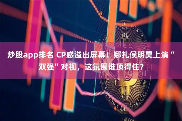 炒股app排名 CP感溢出屏幕!娜扎侯明昊上演“双强”对视,这氛围谁顶得住?